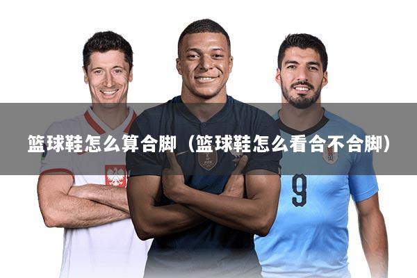 篮球鞋怎么算合脚（篮球鞋怎么看合不合脚）