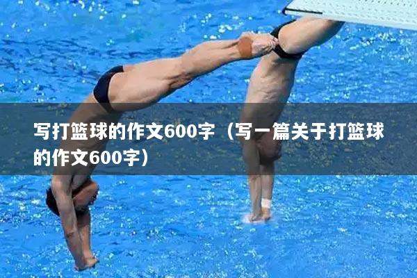 写打篮球的作文600字（写一篇关于打篮球的作文600字）